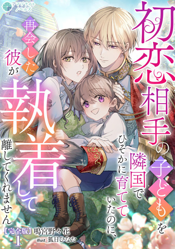 初恋相手の子どもを隣国でひそかに育てていたのに、再会した彼が執着して離してくれません【完全版】