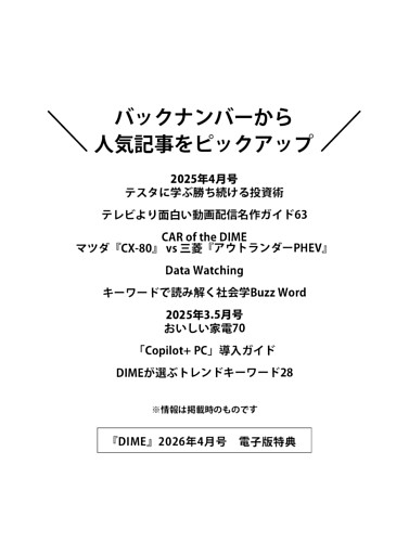 ＜電子版特典＞ バックナンバーから人気記事をピックアップ テスタに学ぶ勝ち続ける投資術／テレビより面白い動画配信名作ガイド63／CAR of the DIME マツダ『CX-80』 vs 三菱『アウトランダーPHEV』／Data Watching／キーワードで読み解く社会学Buzz Word／おいしい家電70／「Copilot+ PC」導入ガイド／DIMEが選ぶトレンドキーワード28