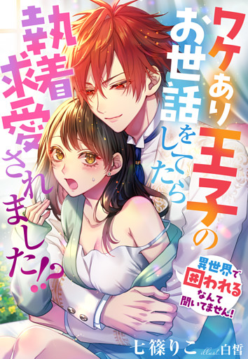 ワケあり王子のお世話をしてたら執着求愛されました！？～異世界で囲われるなんて聞いてません！～