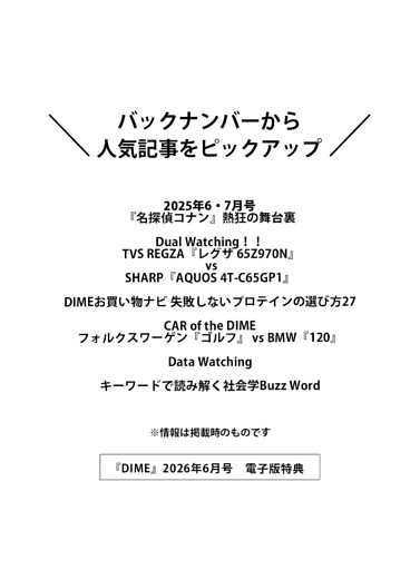 ＜電子版特典＞ バックナンバーから人気記事をピックアップ 『名探偵コナン』熱狂の舞台裏／Dual Watching！！ TVS REGZA『レグザ 65Z970N』 vs SHARP『AQUOS 4T-C65GP1』／DIMEお買い物ナビ 失敗しないプロテインの選び方27／CAR of the DIME／Data Watching／キーワードで読み解く社会学Buzz Word