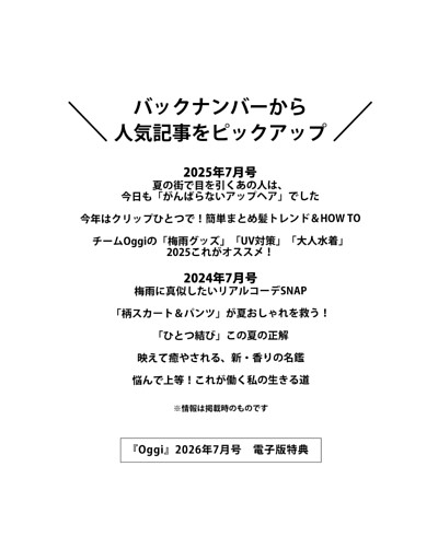 ＜電子版特典＞ バックナンバーから人気記事をピックアップ 夏の街で目を引くあの人は、今日も「がんばらないアップヘア」でした／簡単まとめ髪トレンド＆HOW TO／「梅雨グッズ」「UV対策」「大人水着」2025これがオススメ！／梅雨に真似したいリアルコーデSNAP／「柄スカート＆パンツ」が夏おしゃれを救う！／「ひとつ結び」この夏の正解／新・香りの名鑑／悩んで上等！これが働く私の生きる道