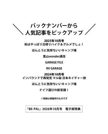 ＜電子版特典＞ バックナンバーから人気記事をピックアップ 秋はやっぱり日帰りハイク＆グルメでしょ！／ほんとうに気持ちいいキャンプ場／里山wonder通信／GARAGE FILE／RV GARAGE／インバウンドで再発見 マル秘 日本ネイチャー旅／ほんとうに気持ちいいキャンプ場／ナイフ選びの新常識！