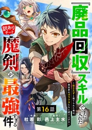 『廃品回収』スキルで手に入れた訳ありチート魔剣が最強すぎる件～役立たずと捨てられた俺は、異世界のガラクタたちと成り上がる～【分冊版】16巻