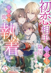 初恋相手の子どもを隣国でひそかに育てていたのに、再会した彼が執着して離してくれません（５）