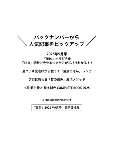 ＜電子版特典＞ バックナンバーから人気記事をピックアップ 『美的』オリジナル「BSTI」診断で今やるべきケアがズバリわかる！！／夏バテ＆夏老けから救う！「金属ごはん」レシピ／プロに教わる「首の痛み」解消メソッド／＜別冊付録＞ 秋冬新色 COMPLETE BOOK 2025