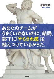 あなたのチームがうまくいかないのは、結局、部下に「やらされ感」を植えつけているからだ。