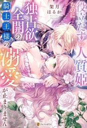 役立たずの人質姫なのに独占欲全開の騎士王様の溺愛が止まりません