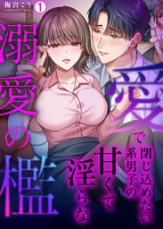 愛で閉じ込めたい系男子の甘くて淫らな溺愛の檻【再編集版】(1)