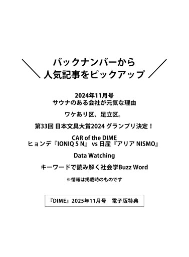 ＜電子版特典＞ バックナンバーから人気記事をピックアップ サウナのある会社が元気な理由／ワケあり区、足立区。／第33回 日本文具大賞2024 グランプリ決定！／CAR of the DIME ヒョンデ『IONIQ 5 N』 vs 日産『アリア NISMO』／Data Watching／キーワードで読み解く社会学Buzz Word